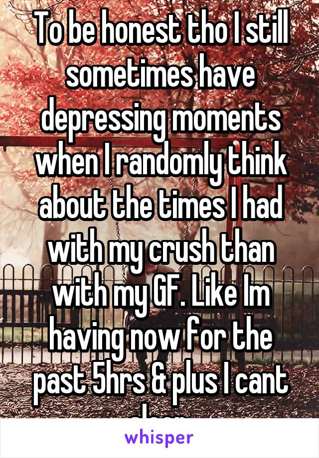 To be honest tho I still sometimes have depressing moments when I randomly think about the times I had with my crush than with my GF. Like Im having now for the past 5hrs & plus I cant sleep.