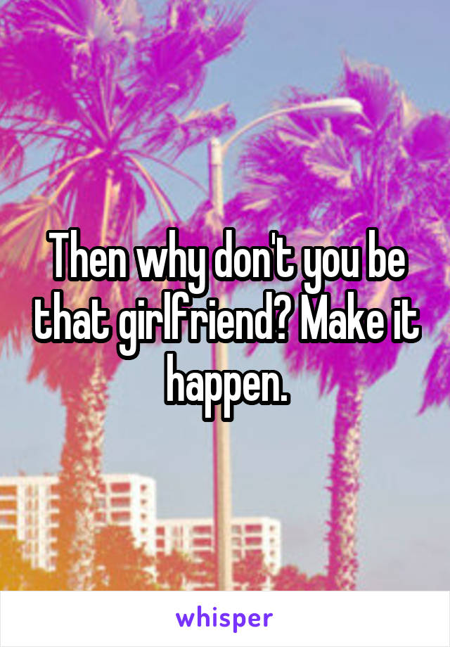 Then why don't you be that girlfriend? Make it happen.