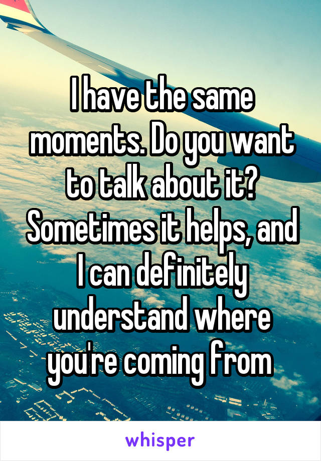 I have the same moments. Do you want to talk about it? Sometimes it helps, and I can definitely understand where you're coming from 