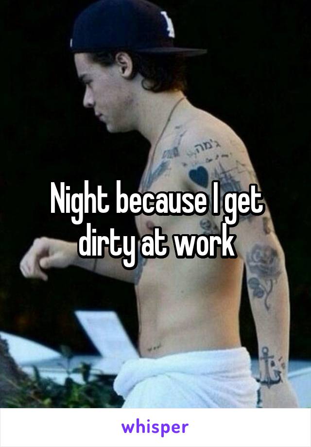 Night because I get dirty at work