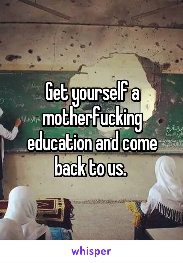 Get yourself a motherfucking education and come back to us. 