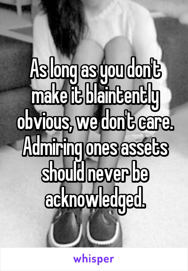 As long as you don't make it blaintently obvious, we don't care. Admiring ones assets should never be acknowledged.