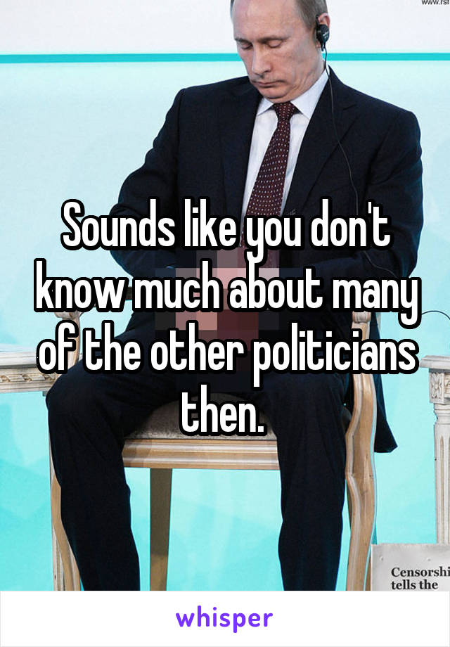 Sounds like you don't know much about many of the other politicians then. 