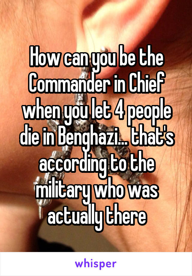 How can you be the Commander in Chief when you let 4 people die in Benghazi... that's according to the military who was actually there