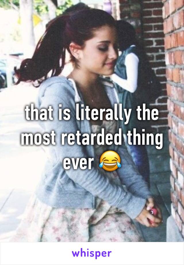 that is literally the most retarded thing ever 😂