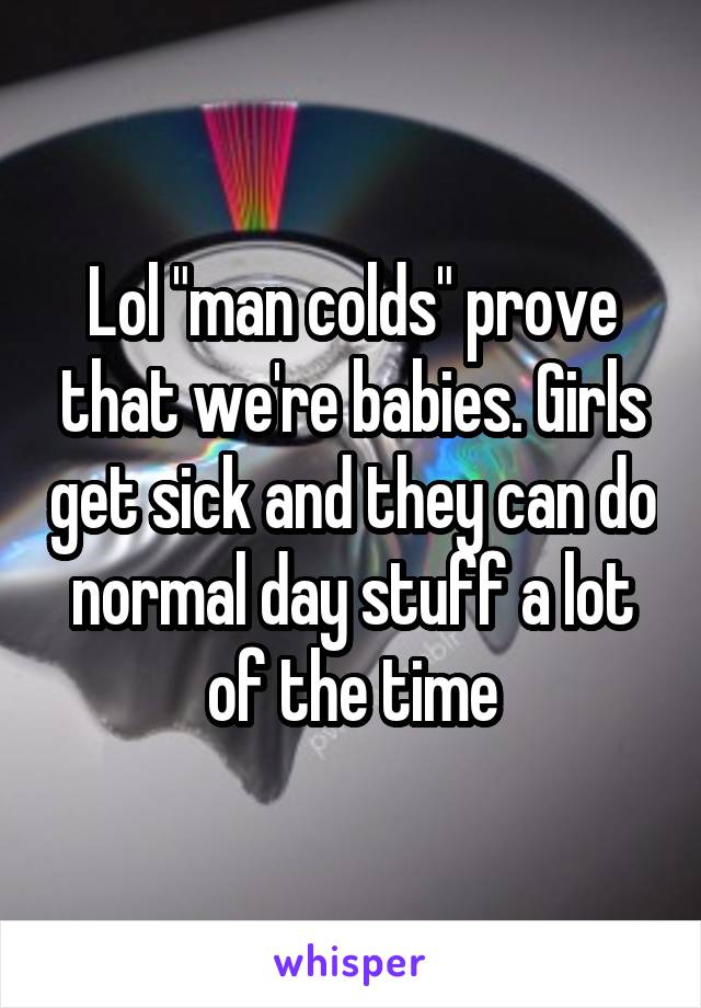 Lol "man colds" prove that we're babies. Girls get sick and they can do normal day stuff a lot of the time