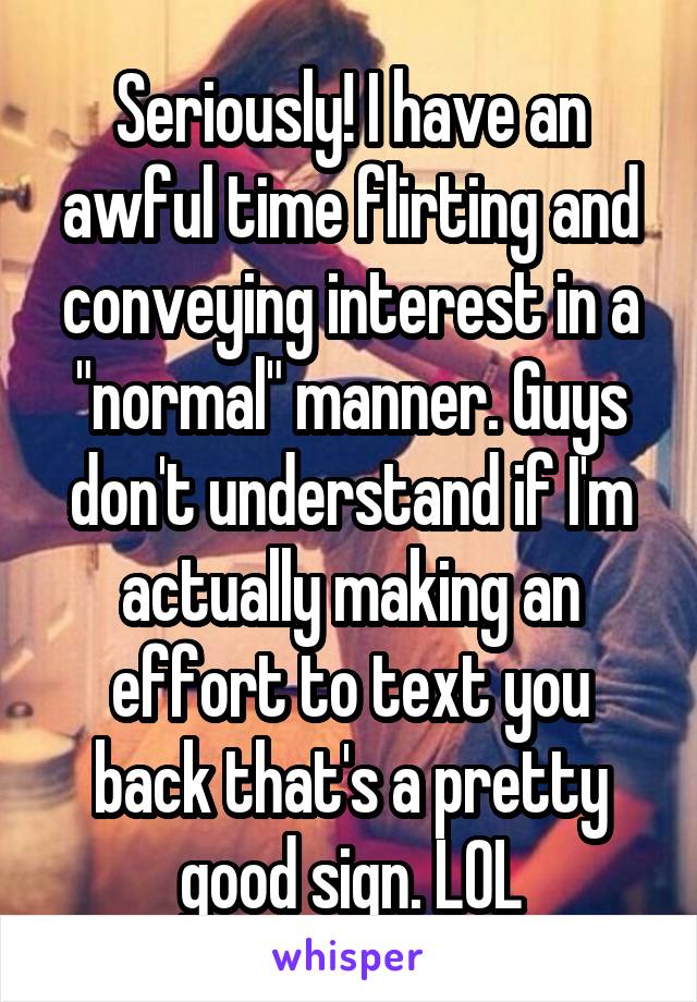 Seriously! I have an awful time flirting and conveying interest in a "normal" manner. Guys don't understand if I'm actually making an effort to text you back that's a pretty good sign. LOL