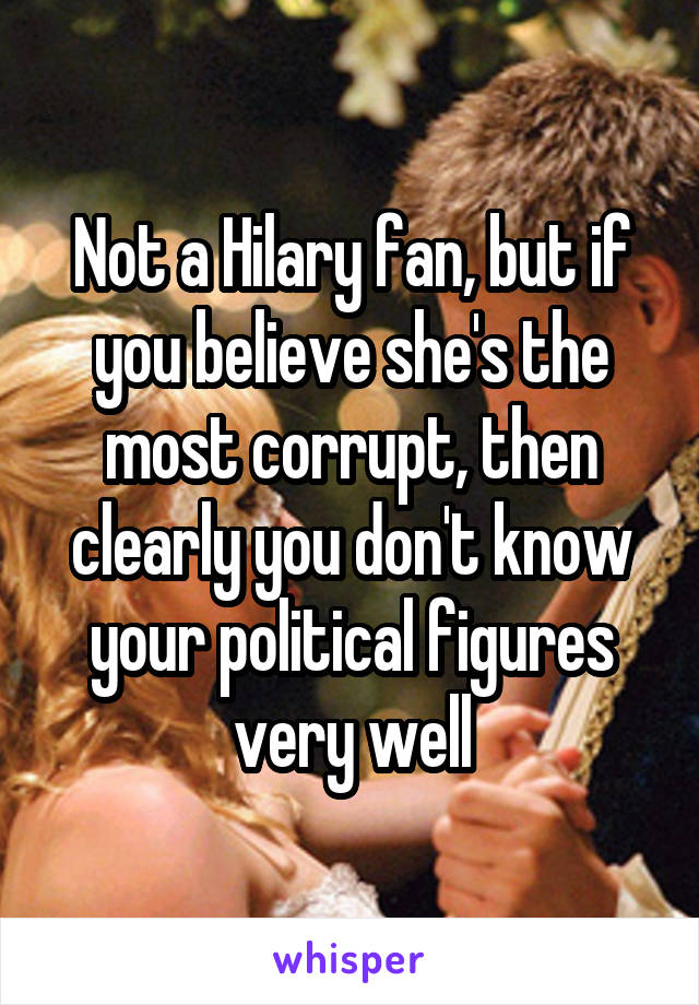 Not a Hilary fan, but if you believe she's the most corrupt, then clearly you don't know your political figures very well