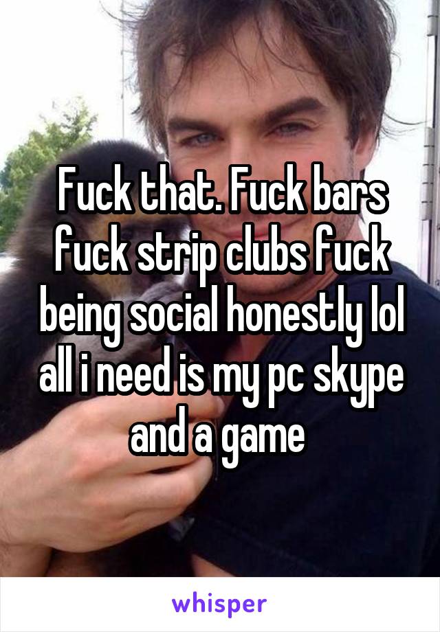 Fuck that. Fuck bars fuck strip clubs fuck being social honestly lol all i need is my pc skype and a game 