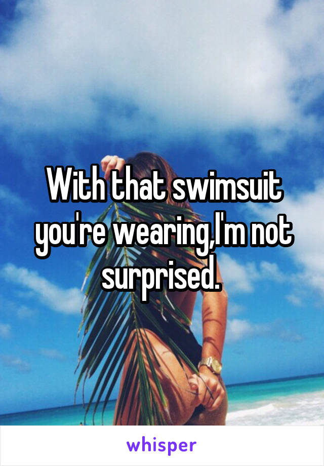 With that swimsuit you're wearing,I'm not surprised. 