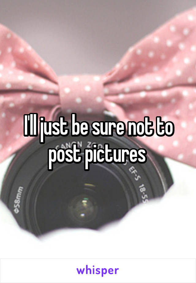 I'll just be sure not to post pictures 