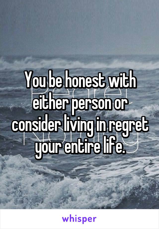 You be honest with either person or consider living in regret your entire life.