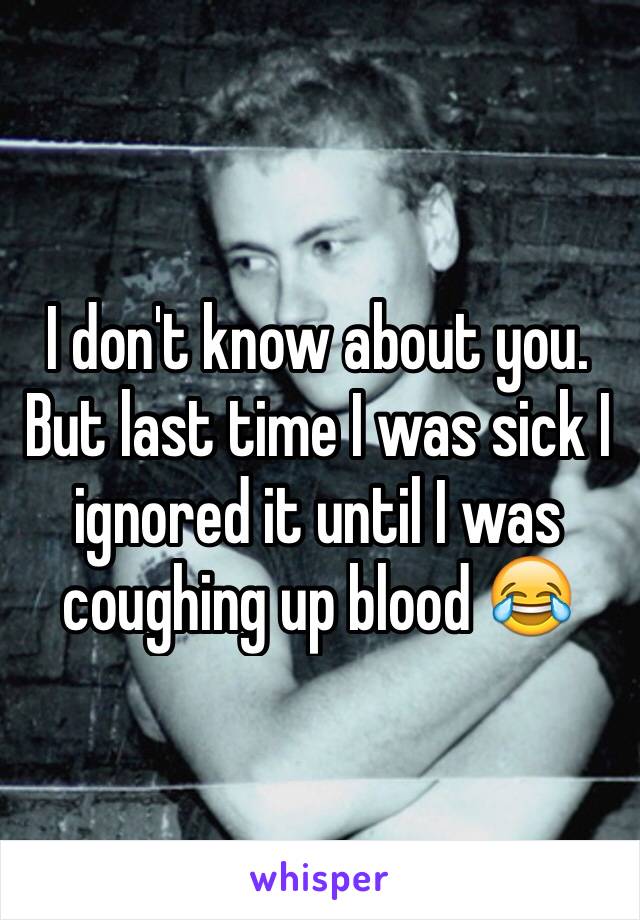 I don't know about you. But last time I was sick I ignored it until I was coughing up blood 😂