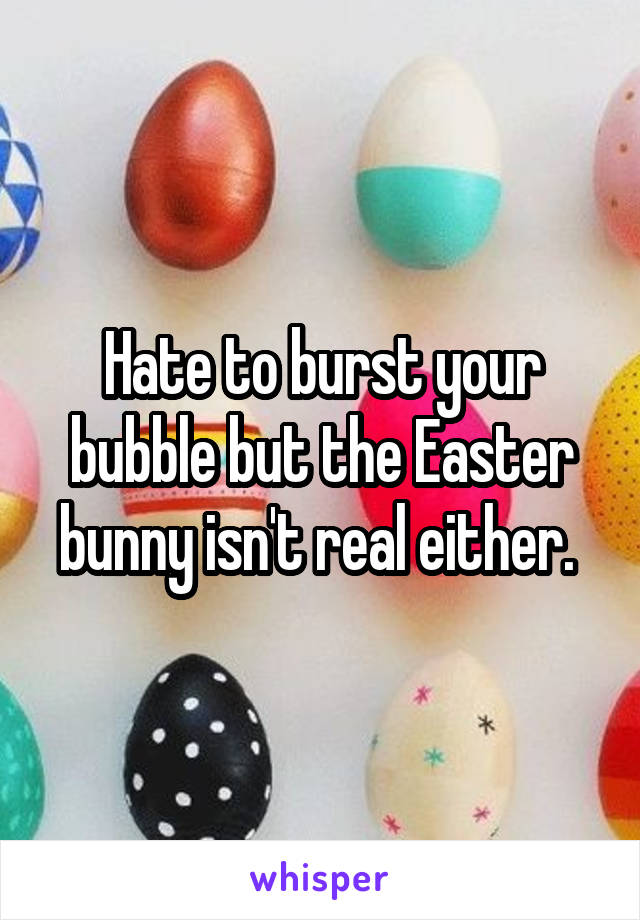 Hate to burst your bubble but the Easter bunny isn't real either. 