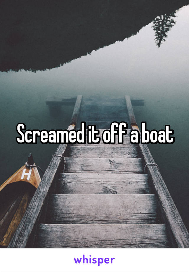 Screamed it off a boat