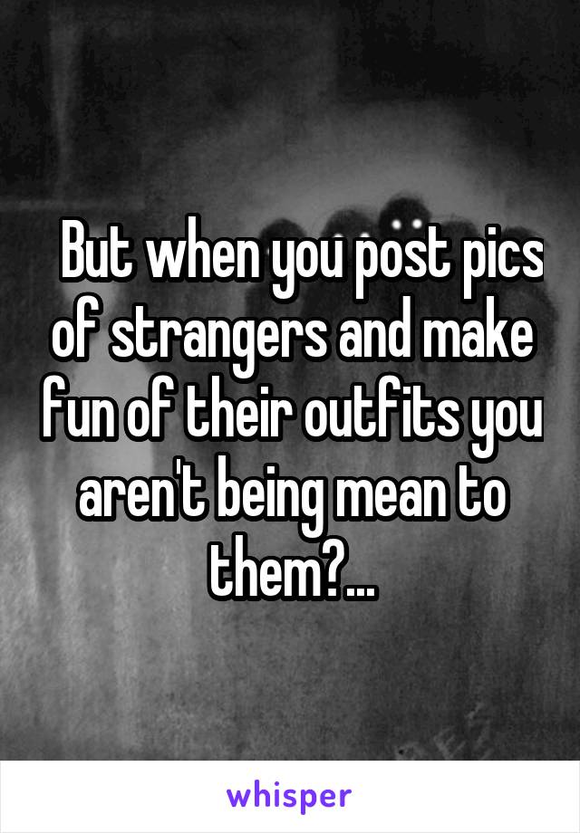   But when you post pics of strangers and make fun of their outfits you aren't being mean to them?...