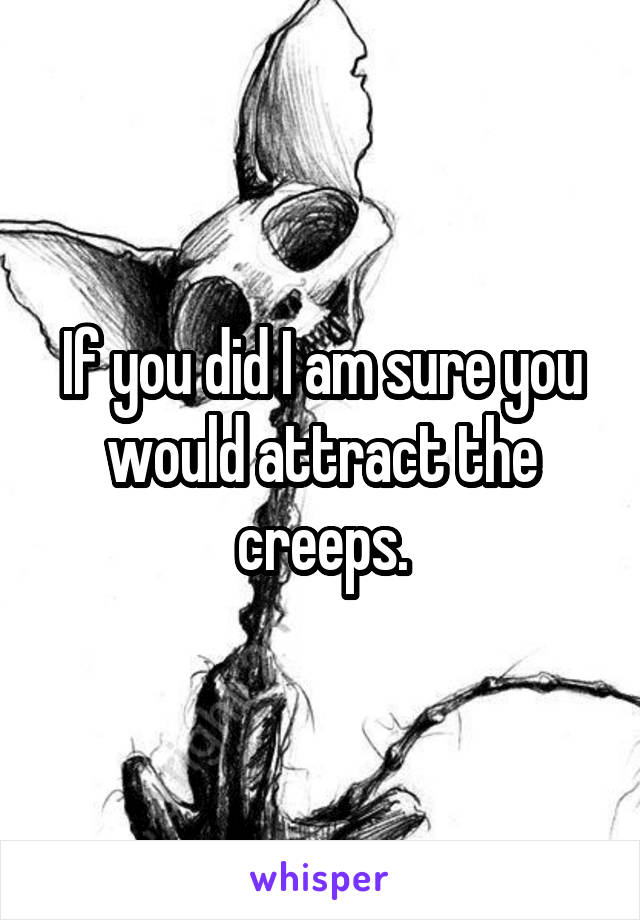 If you did I am sure you would attract the creeps.