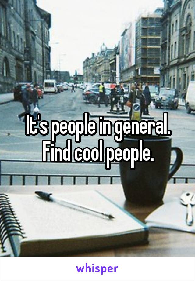 It's people in general. Find cool people.