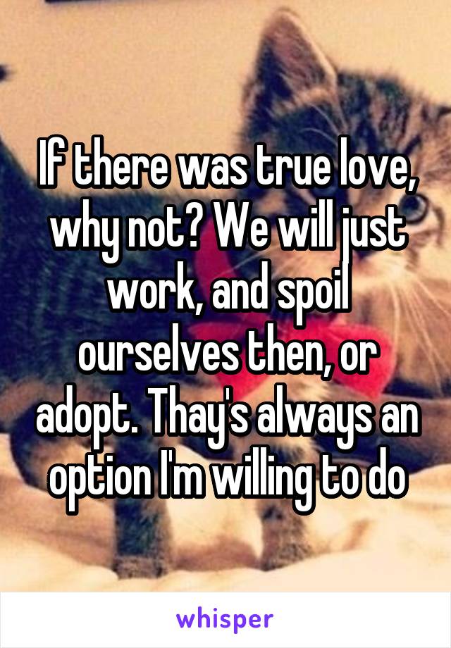 If there was true love, why not? We will just work, and spoil ourselves then, or adopt. Thay's always an option I'm willing to do