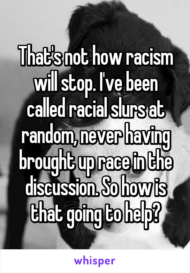 That's not how racism will stop. I've been called racial slurs at random, never having brought up race in the discussion. So how is that going to help?