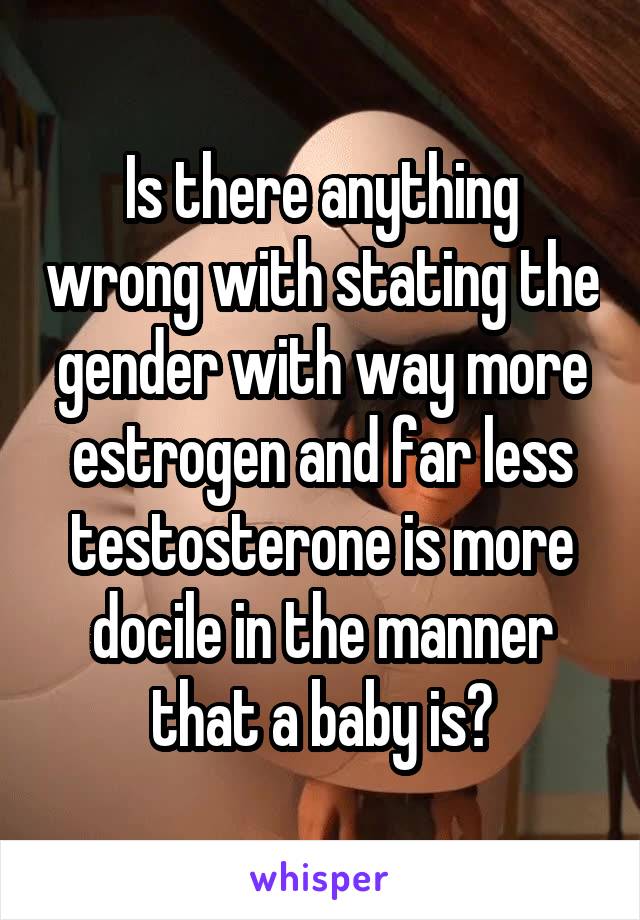 Is there anything wrong with stating the gender with way more estrogen and far less testosterone is more docile in the manner that a baby is?
