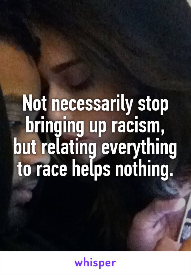 Not necessarily stop bringing up racism, but relating everything to race helps nothing.