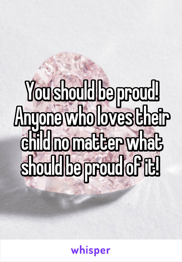 You should be proud! Anyone who loves their child no matter what should be proud of it! 