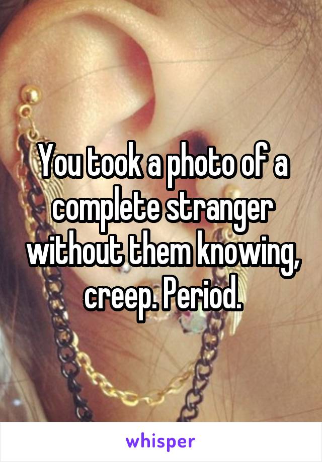 You took a photo of a complete stranger without them knowing, creep. Period.