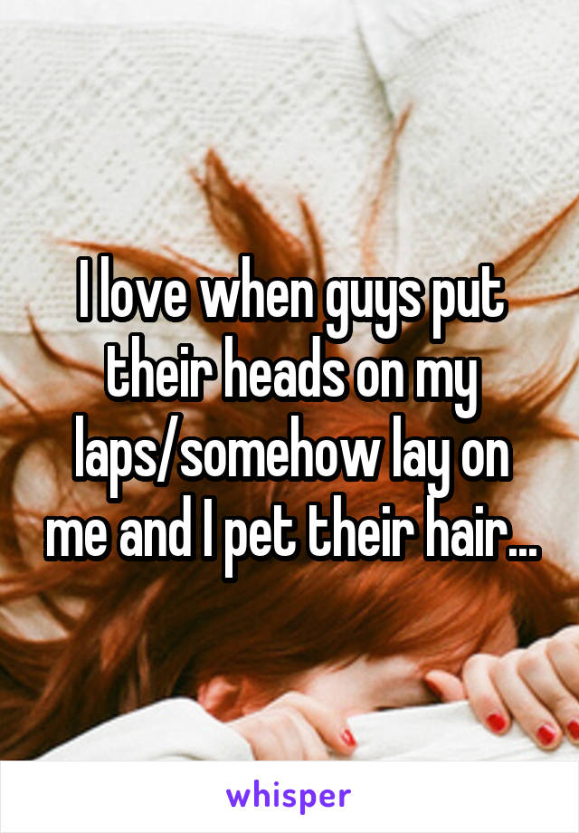 I love when guys put their heads on my laps/somehow lay on me and I pet their hair...