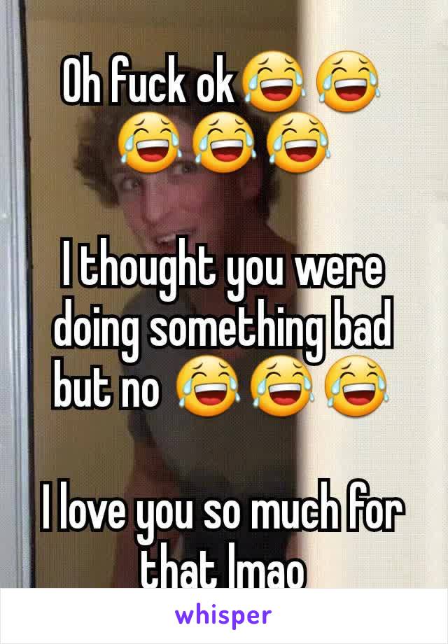 Oh fuck ok😂😂😂😂😂

I thought you were doing something bad but no 😂😂😂

I love you so much for that lmao