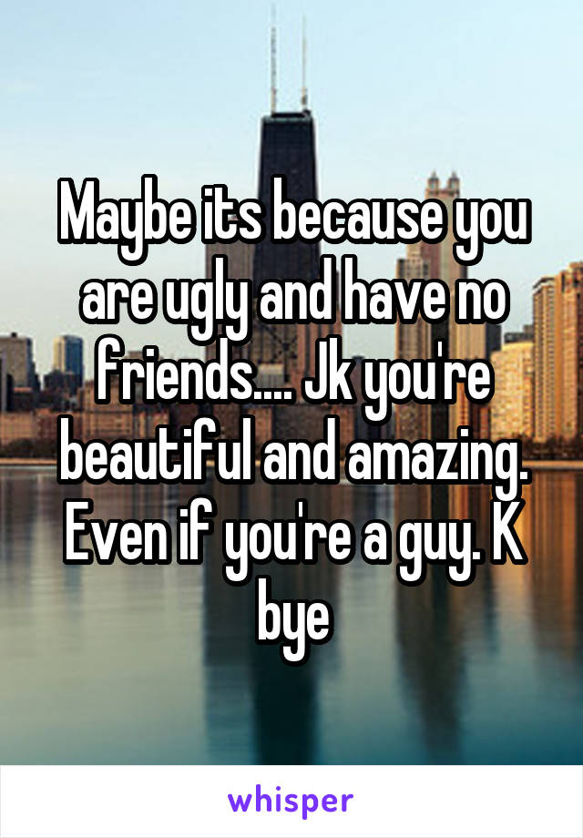 Maybe its because you are ugly and have no friends.... Jk you're beautiful and amazing. Even if you're a guy. K bye