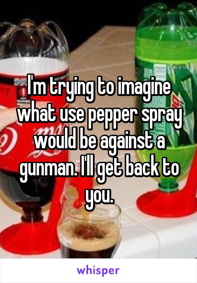 I'm trying to imagine what use pepper spray would be against a gunman. I'll get back to you.