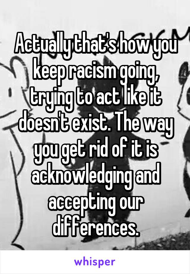 Actually that's how you keep racism going, trying to act like it doesn't exist. The way you get rid of it is acknowledging and accepting our differences.