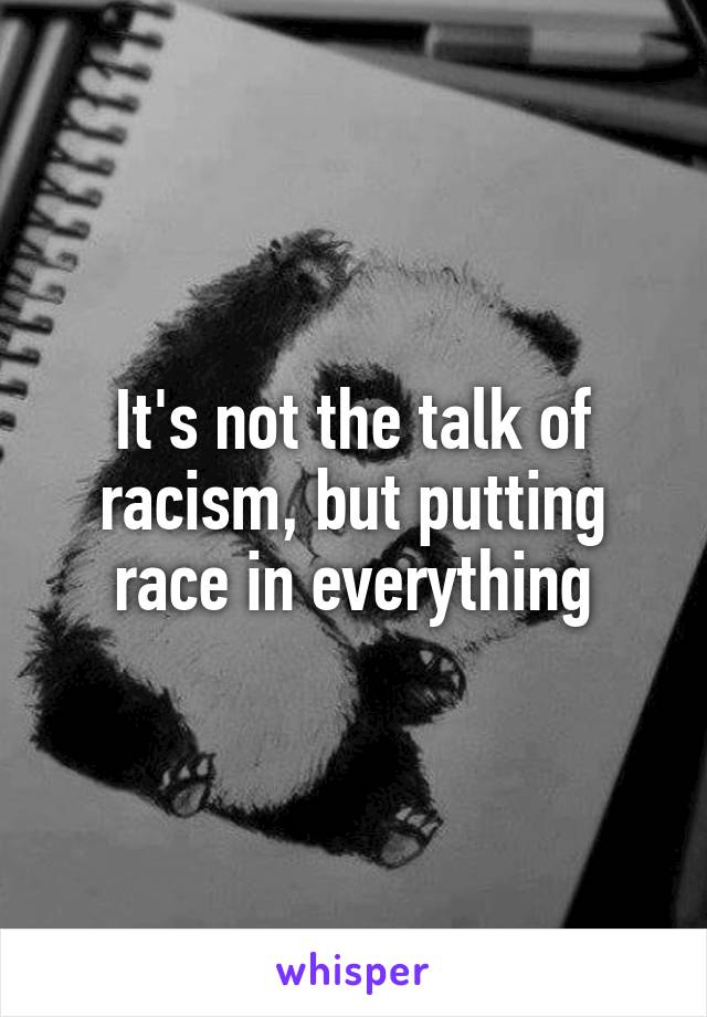 It's not the talk of racism, but putting race in everything