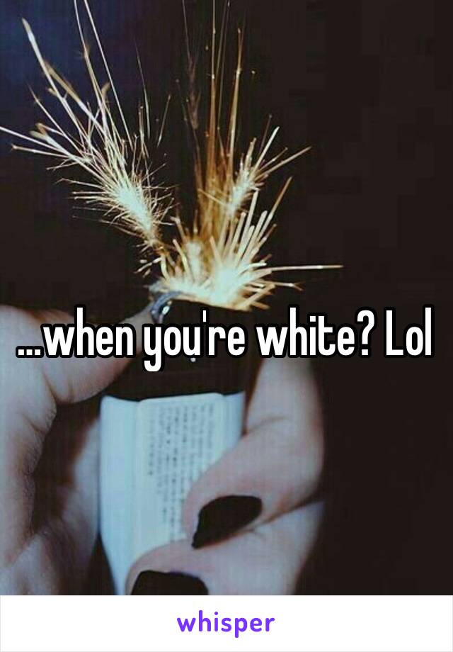 …when you're white? Lol