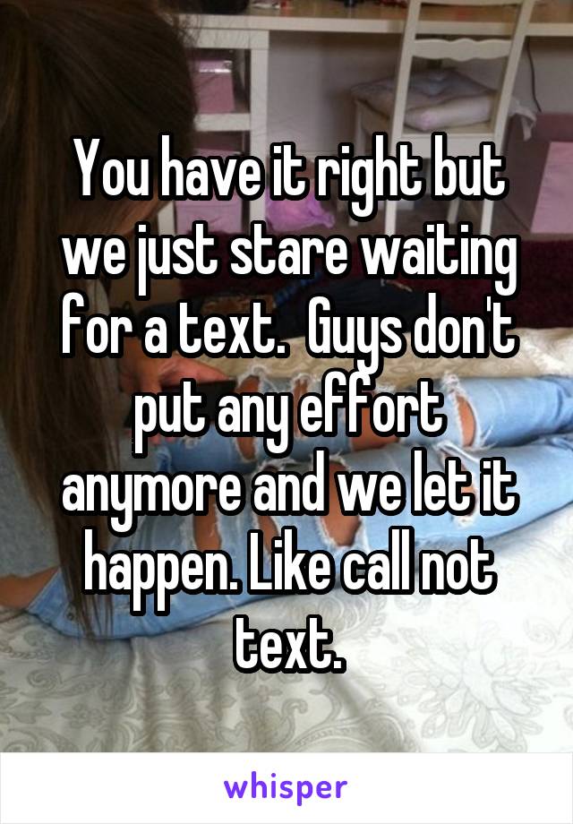 You have it right but we just stare waiting for a text.  Guys don't put any effort anymore and we let it happen. Like call not text.