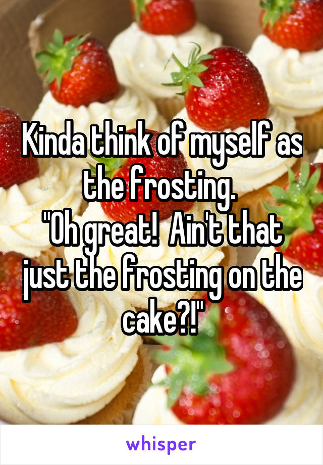 Kinda think of myself as the frosting. 
"Oh great!  Ain't that just the frosting on the cake?!"
