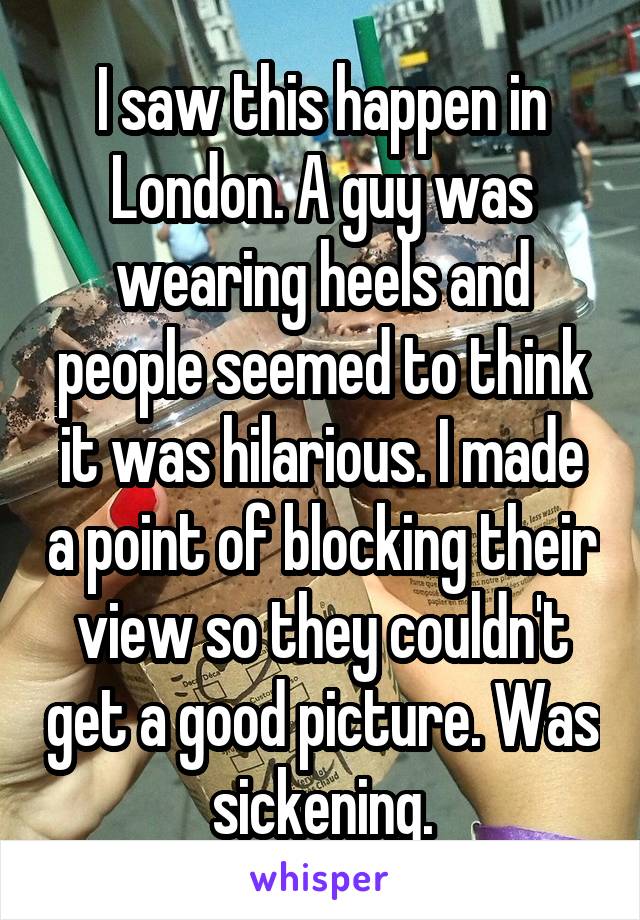 I saw this happen in London. A guy was wearing heels and people seemed to think it was hilarious. I made a point of blocking their view so they couldn't get a good picture. Was sickening.