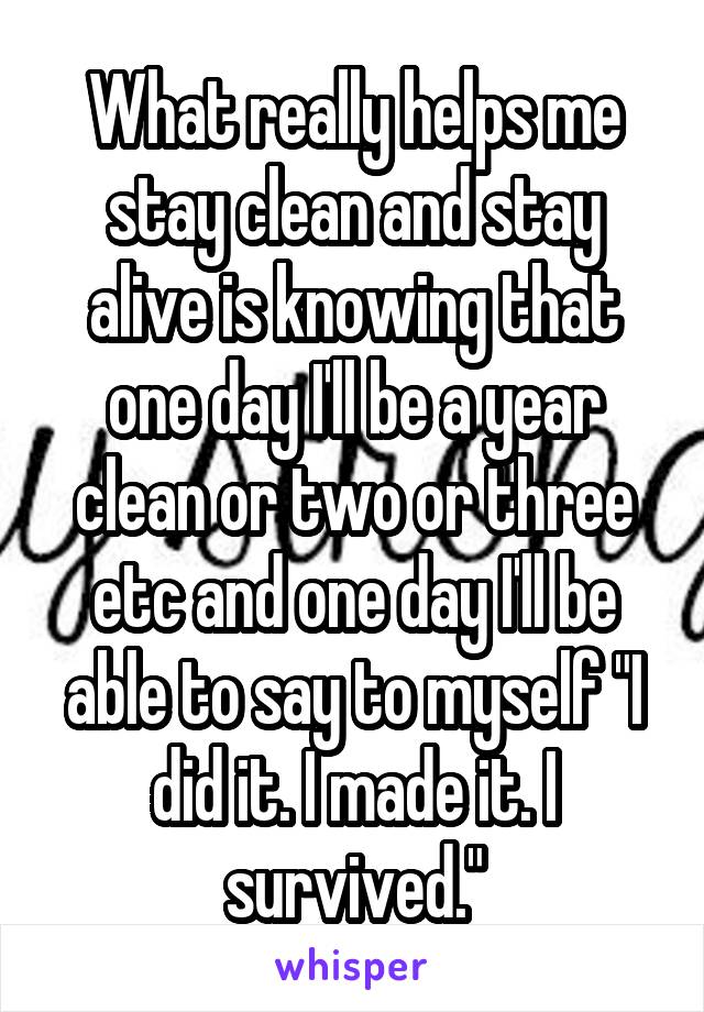 What really helps me stay clean and stay alive is knowing that one day I'll be a year clean or two or three etc and one day I'll be able to say to myself "I did it. I made it. I survived."