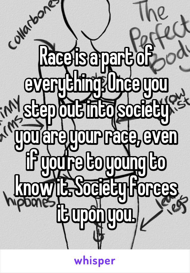Race is a part of everything. Once you step out into society you are your race, even if you're to young to know it. Society forces it upon you.
