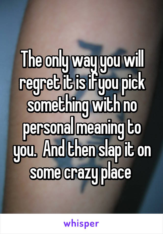 The only way you will regret it is ifyou pick something with no personal meaning to you.  And then slap it on some crazy place 
