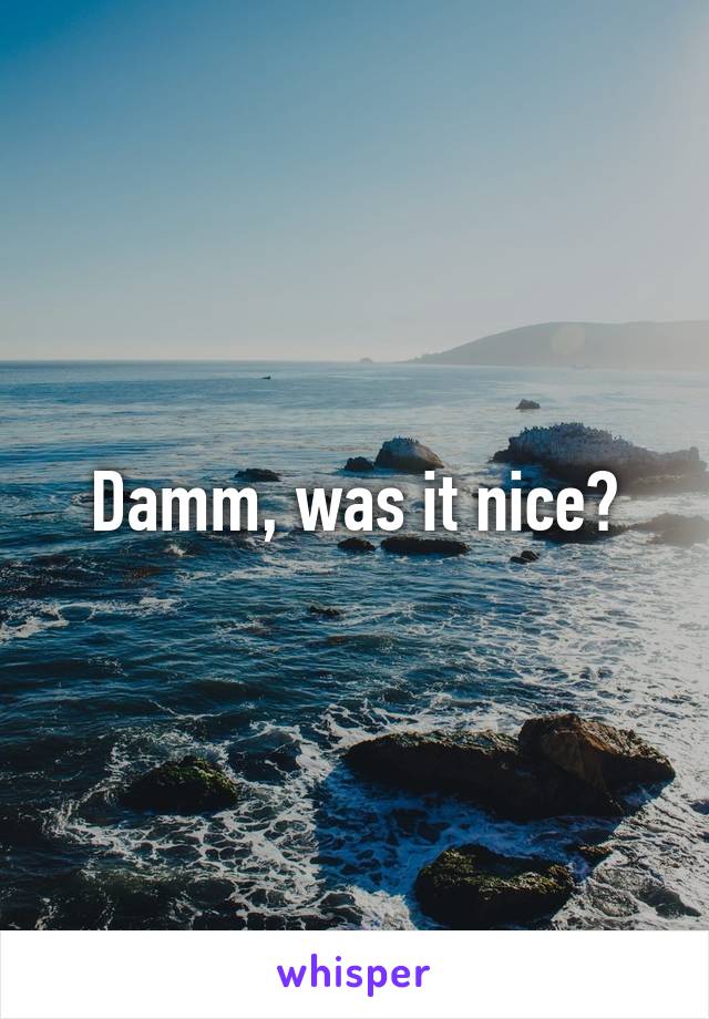 Damm, was it nice?