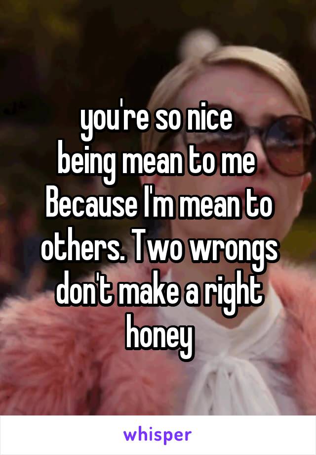 you're so nice 
being mean to me 
Because I'm mean to others. Two wrongs don't make a right honey