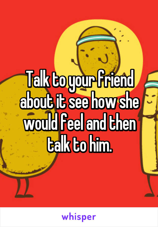 Talk to your friend about it see how she would feel and then talk to him.