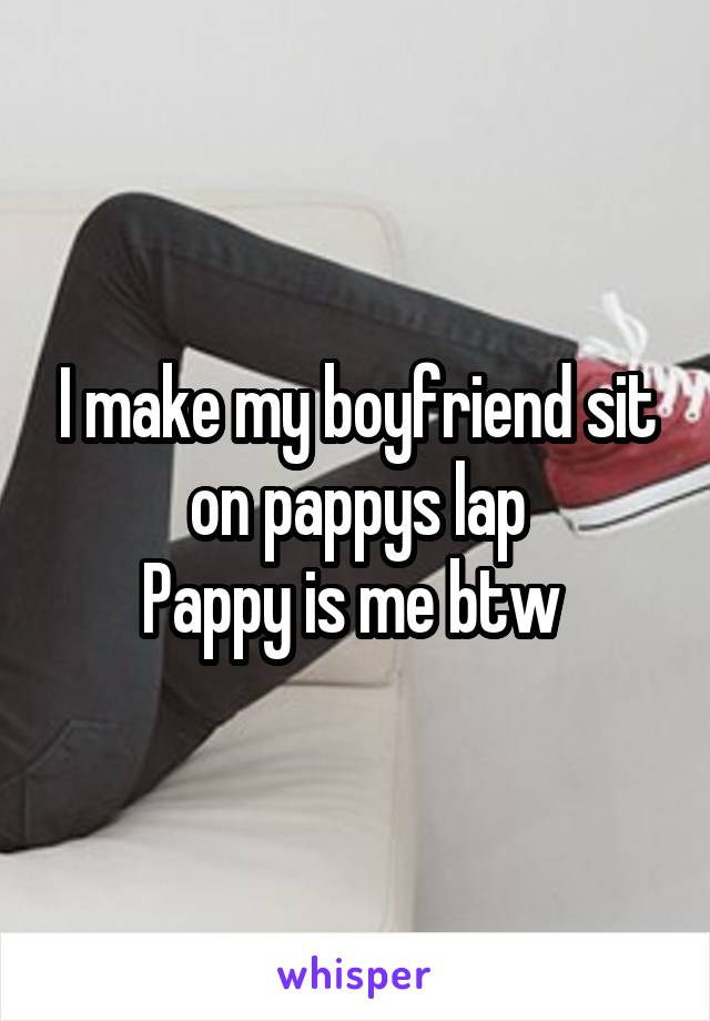 I make my boyfriend sit on pappys lap
Pappy is me btw 