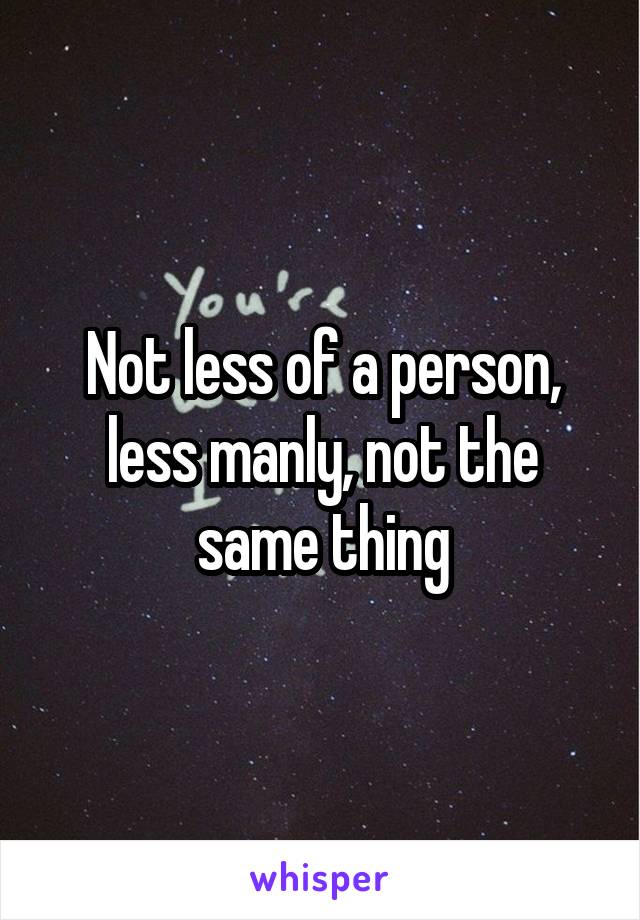 Not less of a person, less manly, not the same thing