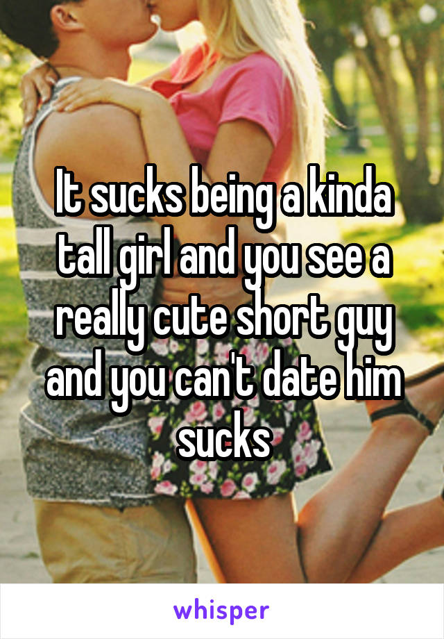 It sucks being a kinda tall girl and you see a really cute short guy and you can't date him sucks