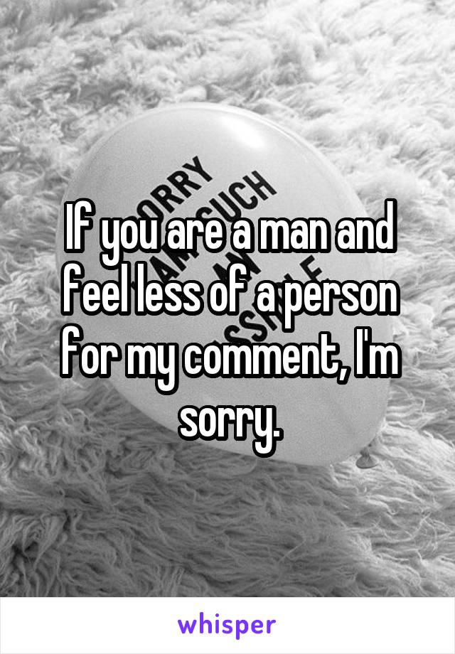 If you are a man and feel less of a person for my comment, I'm sorry.