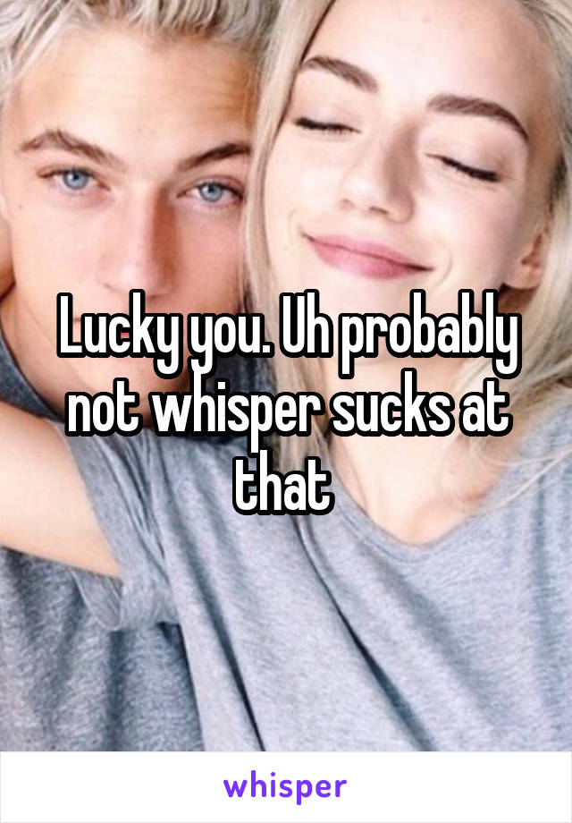 Lucky you. Uh probably not whisper sucks at that 