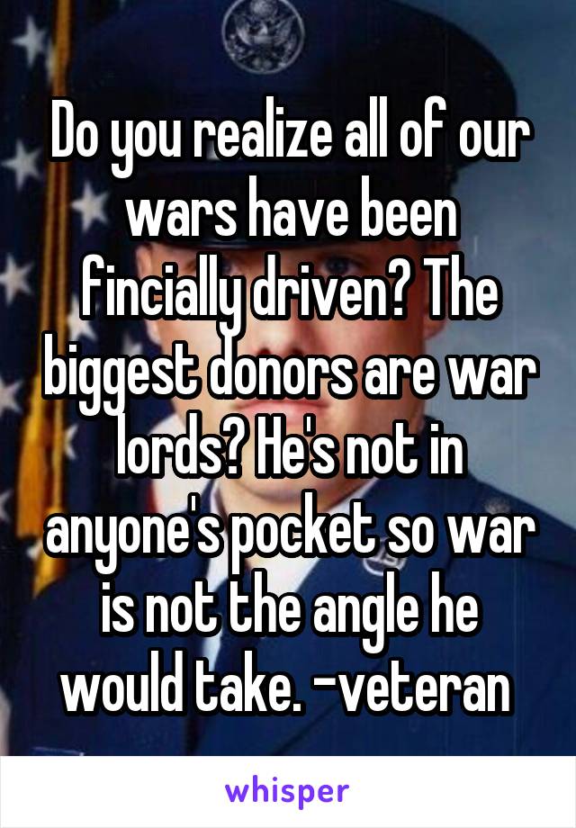 Do you realize all of our wars have been fincially driven? The biggest donors are war lords? He's not in anyone's pocket so war is not the angle he would take. -veteran 